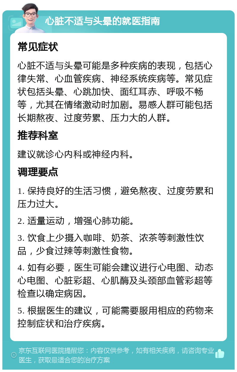 心脏不适与头晕的就医指南 常见症状 心脏不适与头晕可能是多种疾病的表现，包括心律失常、心血管疾病、神经系统疾病等。常见症状包括头晕、心跳加快、面红耳赤、呼吸不畅等，尤其在情绪激动时加剧。易感人群可能包括长期熬夜、过度劳累、压力大的人群。 推荐科室 建议就诊心内科或神经内科。 调理要点 1. 保持良好的生活习惯，避免熬夜、过度劳累和压力过大。 2. 适量运动，增强心肺功能。 3. 饮食上少摄入咖啡、奶茶、浓茶等刺激性饮品，少食过辣等刺激性食物。 4. 如有必要，医生可能会建议进行心电图、动态心电图、心脏彩超、心肌酶及头颈部血管彩超等检查以确定病因。 5. 根据医生的建议，可能需要服用相应的药物来控制症状和治疗疾病。