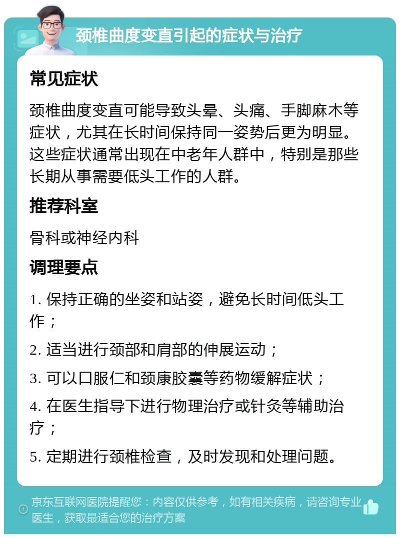 颈椎曲度变直引起的症状与治疗 常见症状 颈椎曲度变直可能导致头晕、头痛、手脚麻木等症状，尤其在长时间保持同一姿势后更为明显。这些症状通常出现在中老年人群中，特别是那些长期从事需要低头工作的人群。 推荐科室 骨科或神经内科 调理要点 1. 保持正确的坐姿和站姿，避免长时间低头工作； 2. 适当进行颈部和肩部的伸展运动； 3. 可以口服仁和颈康胶囊等药物缓解症状； 4. 在医生指导下进行物理治疗或针灸等辅助治疗； 5. 定期进行颈椎检查，及时发现和处理问题。