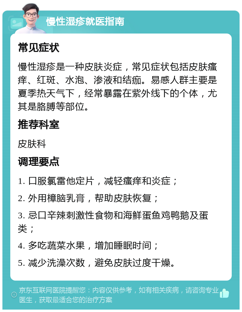 慢性湿疹就医指南 常见症状 慢性湿疹是一种皮肤炎症，常见症状包括皮肤瘙痒、红斑、水泡、渗液和结痂。易感人群主要是夏季热天气下，经常暴露在紫外线下的个体，尤其是胳膊等部位。 推荐科室 皮肤科 调理要点 1. 口服氯雷他定片，减轻瘙痒和炎症； 2. 外用樟脑乳膏，帮助皮肤恢复； 3. 忌口辛辣刺激性食物和海鲜蛋鱼鸡鸭鹅及蛋类； 4. 多吃蔬菜水果，增加睡眠时间； 5. 减少洗澡次数，避免皮肤过度干燥。