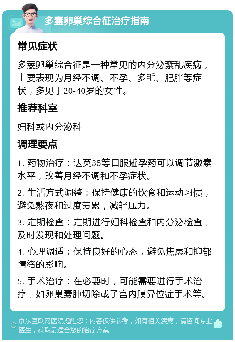 多囊卵巢综合征治疗指南 常见症状 多囊卵巢综合征是一种常见的内分泌紊乱疾病，主要表现为月经不调、不孕、多毛、肥胖等症状，多见于20-40岁的女性。 推荐科室 妇科或内分泌科 调理要点 1. 药物治疗：达英35等口服避孕药可以调节激素水平，改善月经不调和不孕症状。 2. 生活方式调整：保持健康的饮食和运动习惯，避免熬夜和过度劳累，减轻压力。 3. 定期检查：定期进行妇科检查和内分泌检查，及时发现和处理问题。 4. 心理调适：保持良好的心态，避免焦虑和抑郁情绪的影响。 5. 手术治疗：在必要时，可能需要进行手术治疗，如卵巢囊肿切除或子宫内膜异位症手术等。