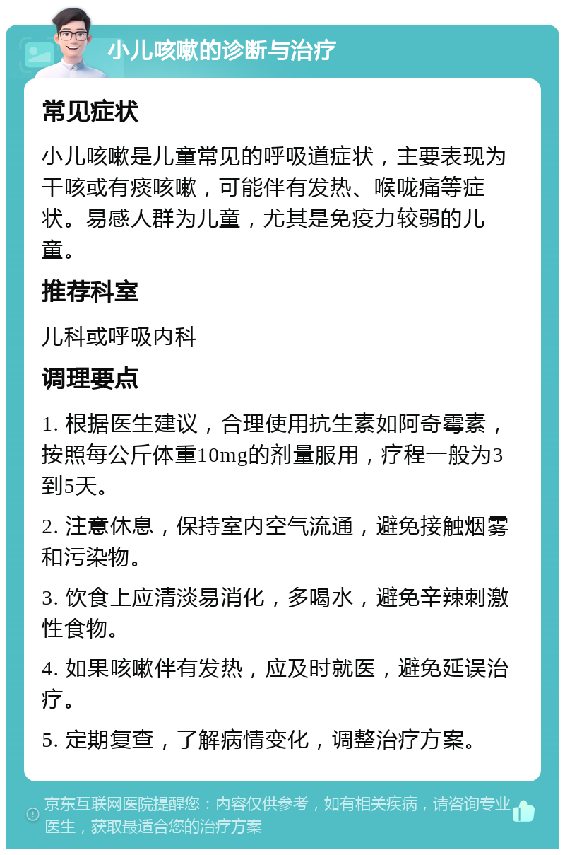 小儿咳嗽的诊断与治疗 常见症状 小儿咳嗽是儿童常见的呼吸道症状，主要表现为干咳或有痰咳嗽，可能伴有发热、喉咙痛等症状。易感人群为儿童，尤其是免疫力较弱的儿童。 推荐科室 儿科或呼吸内科 调理要点 1. 根据医生建议，合理使用抗生素如阿奇霉素，按照每公斤体重10mg的剂量服用，疗程一般为3到5天。 2. 注意休息，保持室内空气流通，避免接触烟雾和污染物。 3. 饮食上应清淡易消化，多喝水，避免辛辣刺激性食物。 4. 如果咳嗽伴有发热，应及时就医，避免延误治疗。 5. 定期复查，了解病情变化，调整治疗方案。