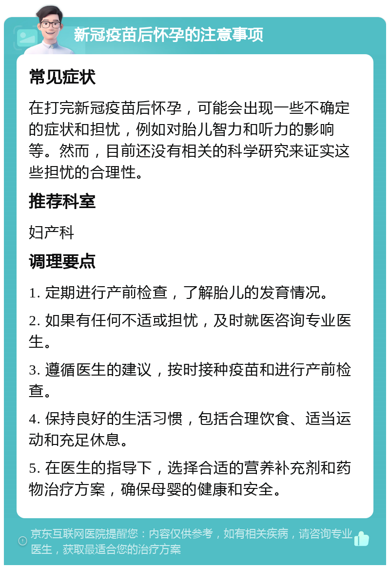 新冠疫苗后怀孕的注意事项 常见症状 在打完新冠疫苗后怀孕，可能会出现一些不确定的症状和担忧，例如对胎儿智力和听力的影响等。然而，目前还没有相关的科学研究来证实这些担忧的合理性。 推荐科室 妇产科 调理要点 1. 定期进行产前检查，了解胎儿的发育情况。 2. 如果有任何不适或担忧，及时就医咨询专业医生。 3. 遵循医生的建议，按时接种疫苗和进行产前检查。 4. 保持良好的生活习惯，包括合理饮食、适当运动和充足休息。 5. 在医生的指导下，选择合适的营养补充剂和药物治疗方案，确保母婴的健康和安全。