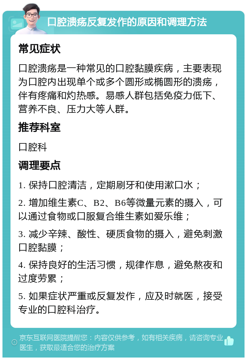 口腔溃疡反复发作的原因和调理方法 常见症状 口腔溃疡是一种常见的口腔黏膜疾病，主要表现为口腔内出现单个或多个圆形或椭圆形的溃疡，伴有疼痛和灼热感。易感人群包括免疫力低下、营养不良、压力大等人群。 推荐科室 口腔科 调理要点 1. 保持口腔清洁，定期刷牙和使用漱口水； 2. 增加维生素C、B2、B6等微量元素的摄入，可以通过食物或口服复合维生素如爱乐维； 3. 减少辛辣、酸性、硬质食物的摄入，避免刺激口腔黏膜； 4. 保持良好的生活习惯，规律作息，避免熬夜和过度劳累； 5. 如果症状严重或反复发作，应及时就医，接受专业的口腔科治疗。