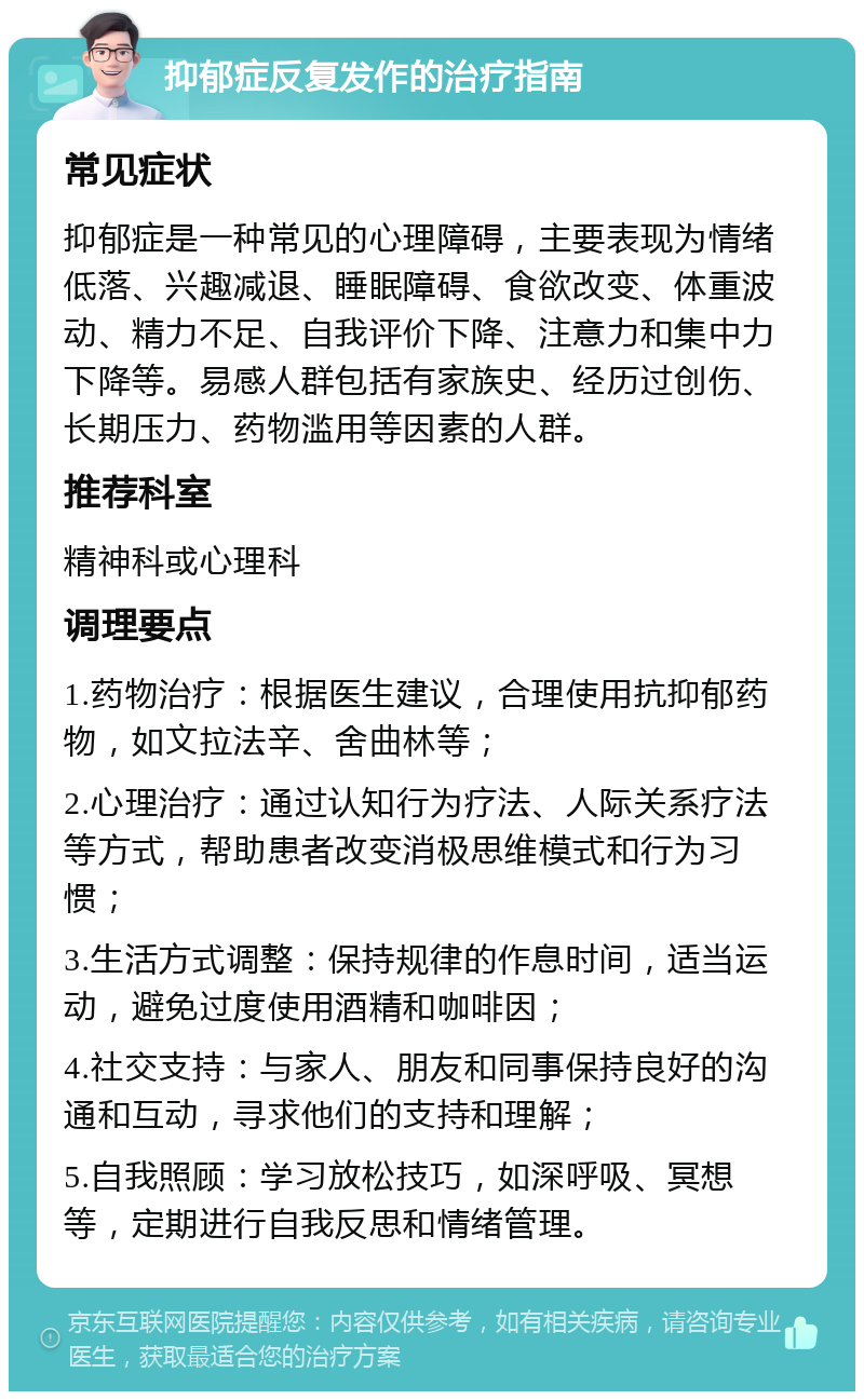 抑郁症反复发作的治疗指南 常见症状 抑郁症是一种常见的心理障碍，主要表现为情绪低落、兴趣减退、睡眠障碍、食欲改变、体重波动、精力不足、自我评价下降、注意力和集中力下降等。易感人群包括有家族史、经历过创伤、长期压力、药物滥用等因素的人群。 推荐科室 精神科或心理科 调理要点 1.药物治疗：根据医生建议，合理使用抗抑郁药物，如文拉法辛、舍曲林等； 2.心理治疗：通过认知行为疗法、人际关系疗法等方式，帮助患者改变消极思维模式和行为习惯； 3.生活方式调整：保持规律的作息时间，适当运动，避免过度使用酒精和咖啡因； 4.社交支持：与家人、朋友和同事保持良好的沟通和互动，寻求他们的支持和理解； 5.自我照顾：学习放松技巧，如深呼吸、冥想等，定期进行自我反思和情绪管理。