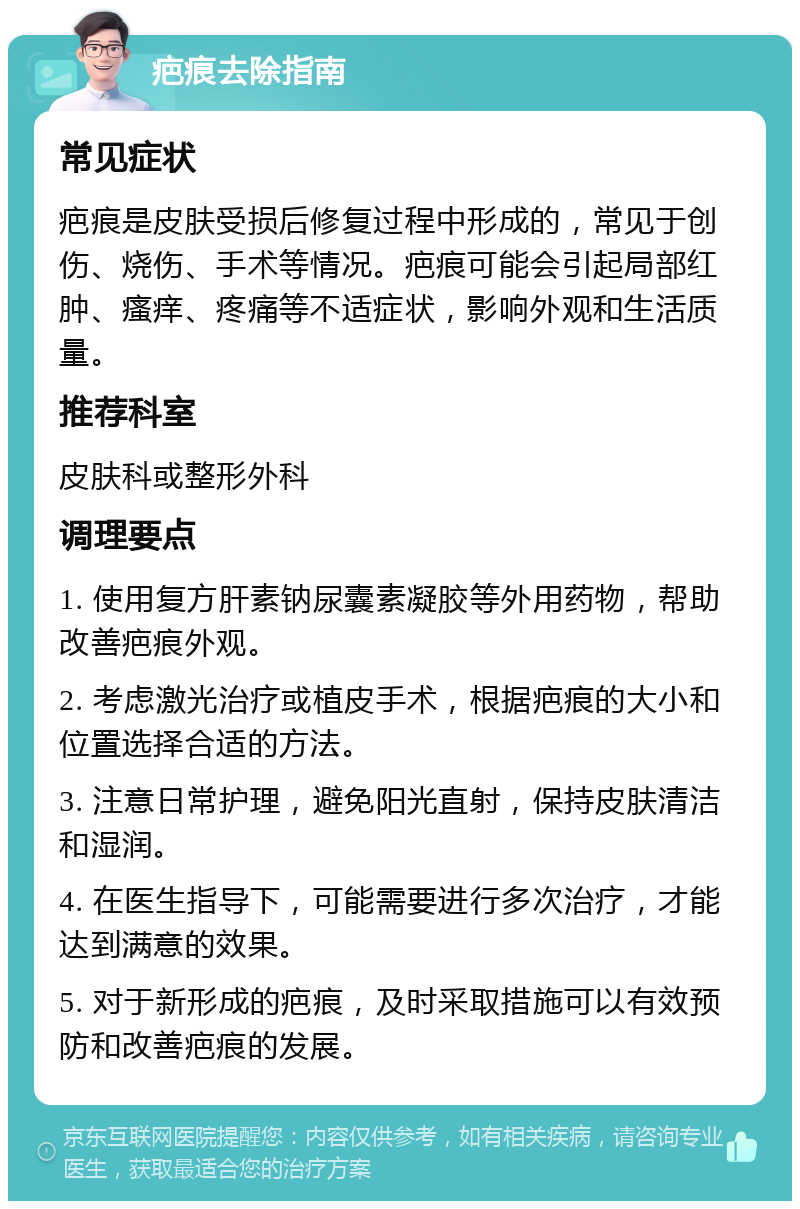 疤痕去除指南 常见症状 疤痕是皮肤受损后修复过程中形成的，常见于创伤、烧伤、手术等情况。疤痕可能会引起局部红肿、瘙痒、疼痛等不适症状，影响外观和生活质量。 推荐科室 皮肤科或整形外科 调理要点 1. 使用复方肝素钠尿囊素凝胶等外用药物，帮助改善疤痕外观。 2. 考虑激光治疗或植皮手术，根据疤痕的大小和位置选择合适的方法。 3. 注意日常护理，避免阳光直射，保持皮肤清洁和湿润。 4. 在医生指导下，可能需要进行多次治疗，才能达到满意的效果。 5. 对于新形成的疤痕，及时采取措施可以有效预防和改善疤痕的发展。