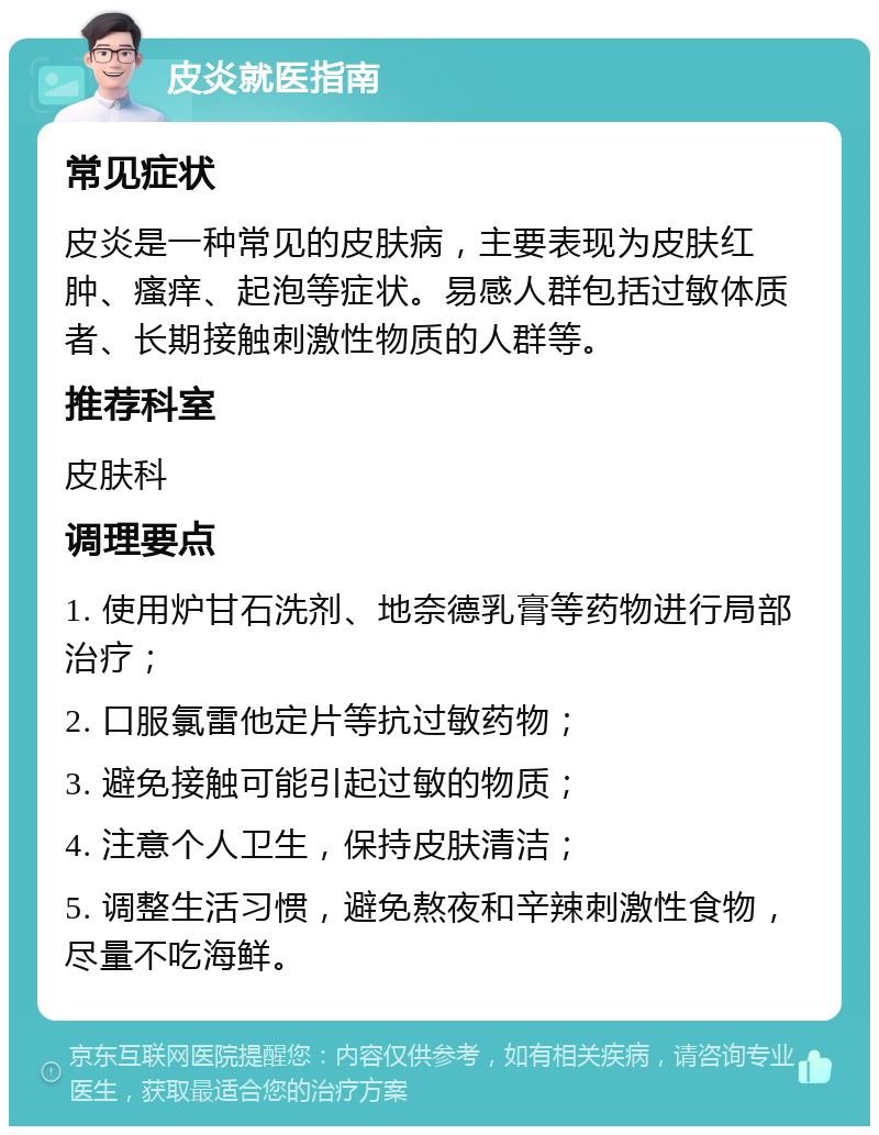 皮炎就医指南 常见症状 皮炎是一种常见的皮肤病，主要表现为皮肤红肿、瘙痒、起泡等症状。易感人群包括过敏体质者、长期接触刺激性物质的人群等。 推荐科室 皮肤科 调理要点 1. 使用炉甘石洗剂、地奈德乳膏等药物进行局部治疗； 2. 口服氯雷他定片等抗过敏药物； 3. 避免接触可能引起过敏的物质； 4. 注意个人卫生，保持皮肤清洁； 5. 调整生活习惯，避免熬夜和辛辣刺激性食物，尽量不吃海鲜。