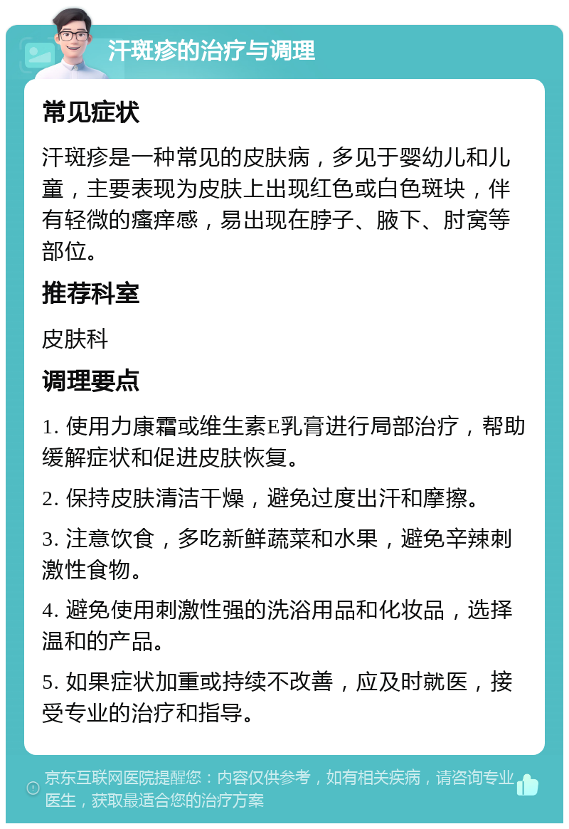 汗斑疹的治疗与调理 常见症状 汗斑疹是一种常见的皮肤病，多见于婴幼儿和儿童，主要表现为皮肤上出现红色或白色斑块，伴有轻微的瘙痒感，易出现在脖子、腋下、肘窝等部位。 推荐科室 皮肤科 调理要点 1. 使用力康霜或维生素E乳膏进行局部治疗，帮助缓解症状和促进皮肤恢复。 2. 保持皮肤清洁干燥，避免过度出汗和摩擦。 3. 注意饮食，多吃新鲜蔬菜和水果，避免辛辣刺激性食物。 4. 避免使用刺激性强的洗浴用品和化妆品，选择温和的产品。 5. 如果症状加重或持续不改善，应及时就医，接受专业的治疗和指导。