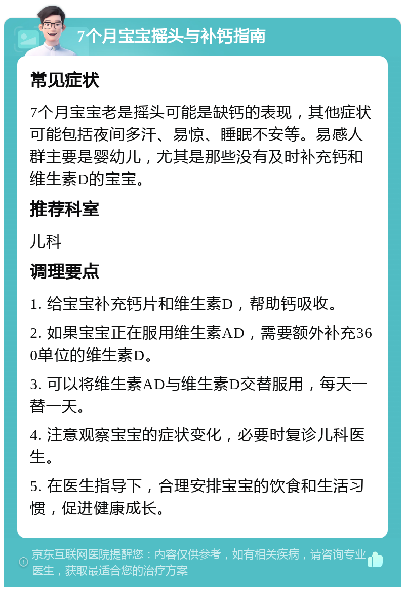 7个月宝宝摇头与补钙指南 常见症状 7个月宝宝老是摇头可能是缺钙的表现，其他症状可能包括夜间多汗、易惊、睡眠不安等。易感人群主要是婴幼儿，尤其是那些没有及时补充钙和维生素D的宝宝。 推荐科室 儿科 调理要点 1. 给宝宝补充钙片和维生素D，帮助钙吸收。 2. 如果宝宝正在服用维生素AD，需要额外补充360单位的维生素D。 3. 可以将维生素AD与维生素D交替服用，每天一替一天。 4. 注意观察宝宝的症状变化，必要时复诊儿科医生。 5. 在医生指导下，合理安排宝宝的饮食和生活习惯，促进健康成长。