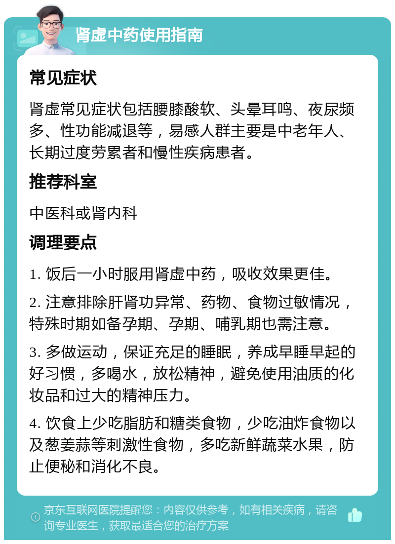 肾虚中药使用指南 常见症状 肾虚常见症状包括腰膝酸软、头晕耳鸣、夜尿频多、性功能减退等，易感人群主要是中老年人、长期过度劳累者和慢性疾病患者。 推荐科室 中医科或肾内科 调理要点 1. 饭后一小时服用肾虚中药，吸收效果更佳。 2. 注意排除肝肾功异常、药物、食物过敏情况，特殊时期如备孕期、孕期、哺乳期也需注意。 3. 多做运动，保证充足的睡眠，养成早睡早起的好习惯，多喝水，放松精神，避免使用油质的化妆品和过大的精神压力。 4. 饮食上少吃脂肪和糖类食物，少吃油炸食物以及葱姜蒜等刺激性食物，多吃新鲜蔬菜水果，防止便秘和消化不良。