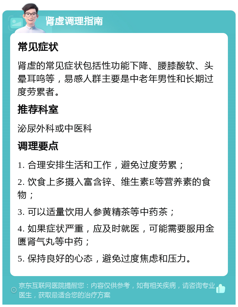 肾虚调理指南 常见症状 肾虚的常见症状包括性功能下降、腰膝酸软、头晕耳鸣等，易感人群主要是中老年男性和长期过度劳累者。 推荐科室 泌尿外科或中医科 调理要点 1. 合理安排生活和工作，避免过度劳累； 2. 饮食上多摄入富含锌、维生素E等营养素的食物； 3. 可以适量饮用人参黄精茶等中药茶； 4. 如果症状严重，应及时就医，可能需要服用金匮肾气丸等中药； 5. 保持良好的心态，避免过度焦虑和压力。