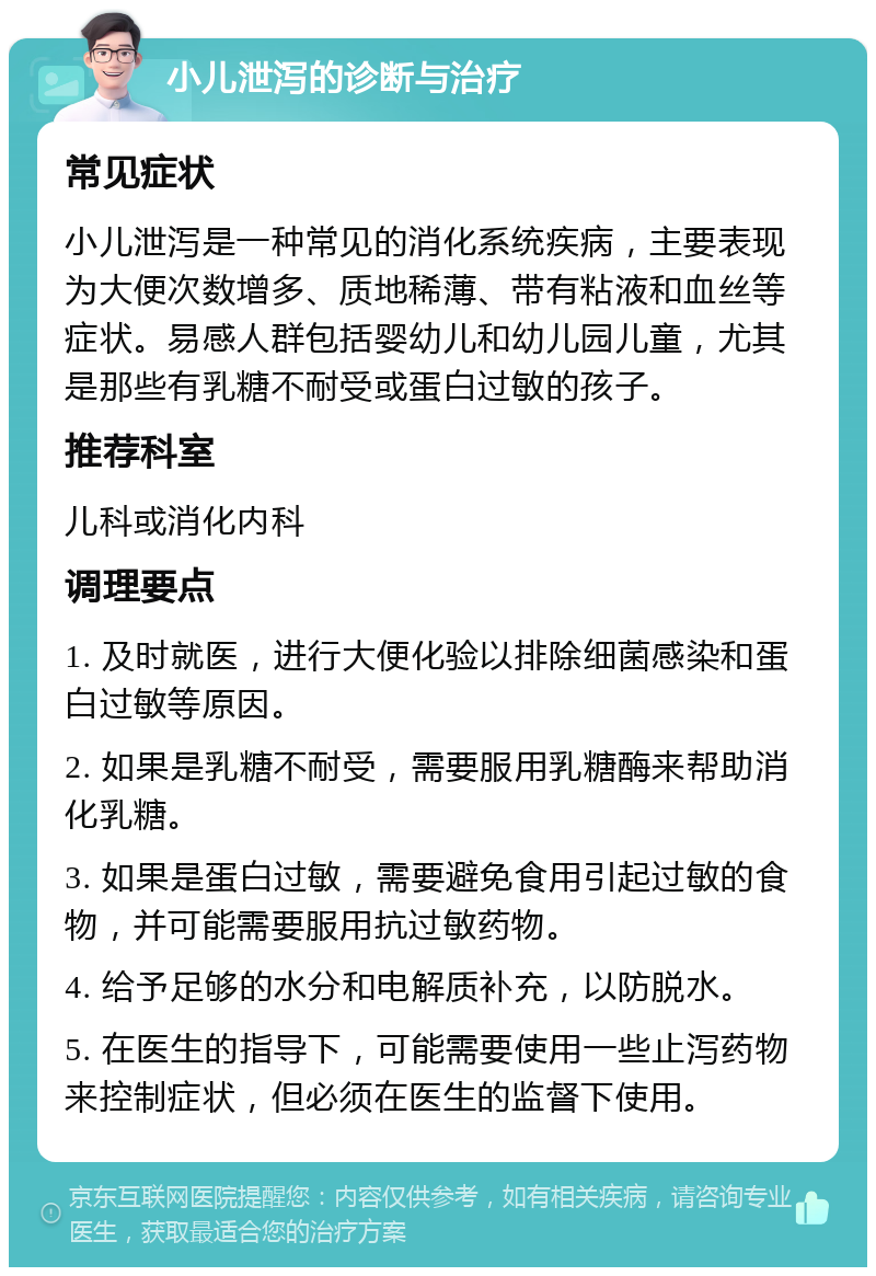 小儿泄泻的诊断与治疗 常见症状 小儿泄泻是一种常见的消化系统疾病，主要表现为大便次数增多、质地稀薄、带有粘液和血丝等症状。易感人群包括婴幼儿和幼儿园儿童，尤其是那些有乳糖不耐受或蛋白过敏的孩子。 推荐科室 儿科或消化内科 调理要点 1. 及时就医，进行大便化验以排除细菌感染和蛋白过敏等原因。 2. 如果是乳糖不耐受，需要服用乳糖酶来帮助消化乳糖。 3. 如果是蛋白过敏，需要避免食用引起过敏的食物，并可能需要服用抗过敏药物。 4. 给予足够的水分和电解质补充，以防脱水。 5. 在医生的指导下，可能需要使用一些止泻药物来控制症状，但必须在医生的监督下使用。