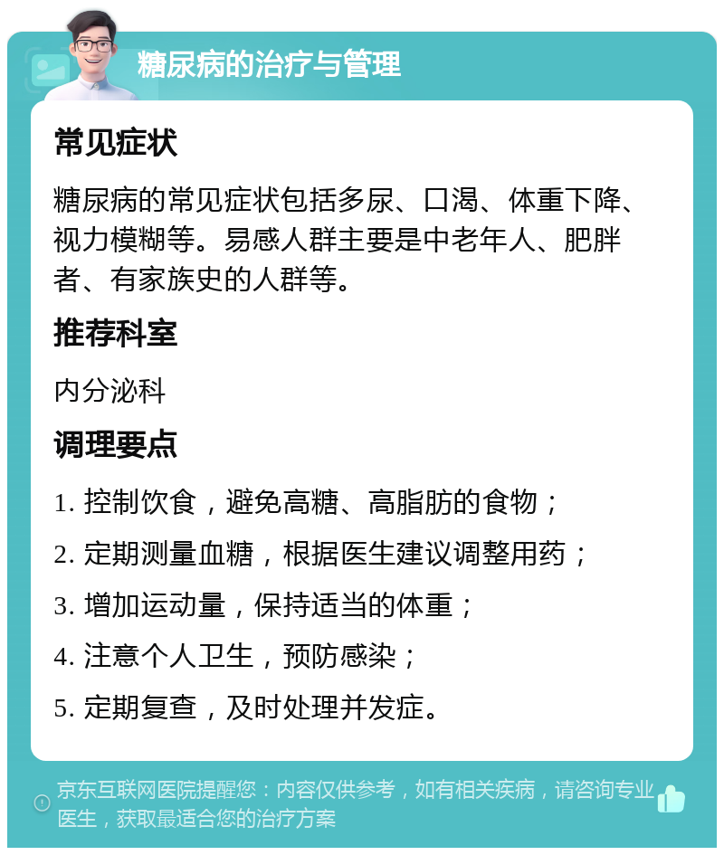 糖尿病的治疗与管理 常见症状 糖尿病的常见症状包括多尿、口渴、体重下降、视力模糊等。易感人群主要是中老年人、肥胖者、有家族史的人群等。 推荐科室 内分泌科 调理要点 1. 控制饮食，避免高糖、高脂肪的食物； 2. 定期测量血糖，根据医生建议调整用药； 3. 增加运动量，保持适当的体重； 4. 注意个人卫生，预防感染； 5. 定期复查，及时处理并发症。