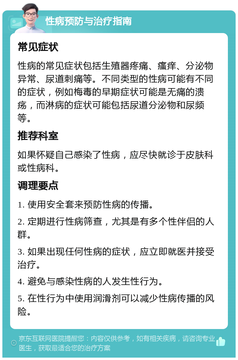 性病预防与治疗指南 常见症状 性病的常见症状包括生殖器疼痛、瘙痒、分泌物异常、尿道刺痛等。不同类型的性病可能有不同的症状，例如梅毒的早期症状可能是无痛的溃疡，而淋病的症状可能包括尿道分泌物和尿频等。 推荐科室 如果怀疑自己感染了性病，应尽快就诊于皮肤科或性病科。 调理要点 1. 使用安全套来预防性病的传播。 2. 定期进行性病筛查，尤其是有多个性伴侣的人群。 3. 如果出现任何性病的症状，应立即就医并接受治疗。 4. 避免与感染性病的人发生性行为。 5. 在性行为中使用润滑剂可以减少性病传播的风险。