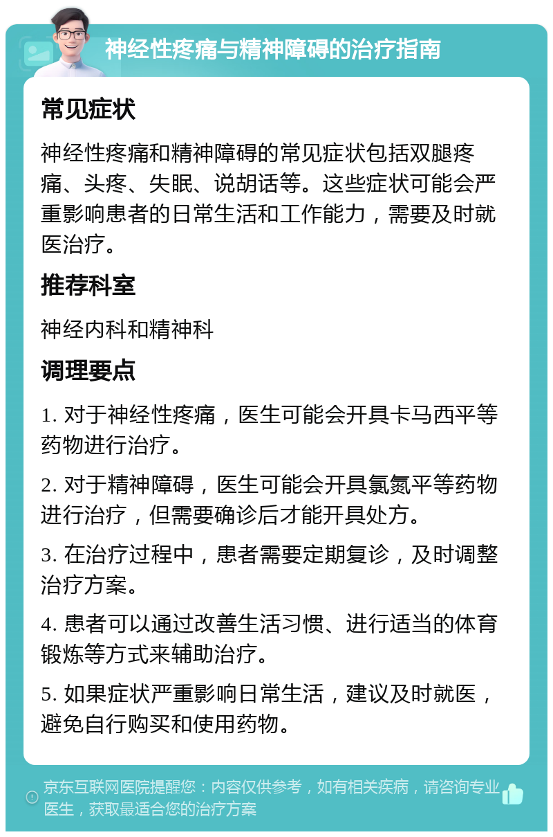 神经性疼痛与精神障碍的治疗指南 常见症状 神经性疼痛和精神障碍的常见症状包括双腿疼痛、头疼、失眠、说胡话等。这些症状可能会严重影响患者的日常生活和工作能力，需要及时就医治疗。 推荐科室 神经内科和精神科 调理要点 1. 对于神经性疼痛，医生可能会开具卡马西平等药物进行治疗。 2. 对于精神障碍，医生可能会开具氯氮平等药物进行治疗，但需要确诊后才能开具处方。 3. 在治疗过程中，患者需要定期复诊，及时调整治疗方案。 4. 患者可以通过改善生活习惯、进行适当的体育锻炼等方式来辅助治疗。 5. 如果症状严重影响日常生活，建议及时就医，避免自行购买和使用药物。