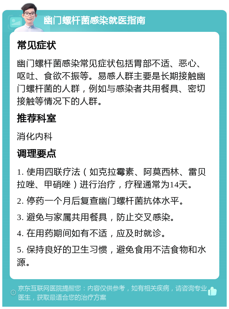 幽门螺杆菌感染就医指南 常见症状 幽门螺杆菌感染常见症状包括胃部不适、恶心、呕吐、食欲不振等。易感人群主要是长期接触幽门螺杆菌的人群，例如与感染者共用餐具、密切接触等情况下的人群。 推荐科室 消化内科 调理要点 1. 使用四联疗法（如克拉霉素、阿莫西林、雷贝拉唑、甲硝唑）进行治疗，疗程通常为14天。 2. 停药一个月后复查幽门螺杆菌抗体水平。 3. 避免与家属共用餐具，防止交叉感染。 4. 在用药期间如有不适，应及时就诊。 5. 保持良好的卫生习惯，避免食用不洁食物和水源。