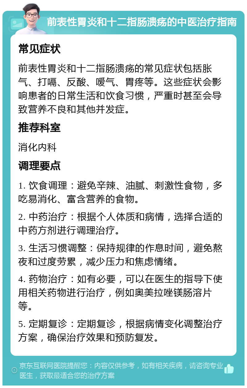 前表性胃炎和十二指肠溃疡的中医治疗指南 常见症状 前表性胃炎和十二指肠溃疡的常见症状包括胀气、打嗝、反酸、嗳气、胃疼等。这些症状会影响患者的日常生活和饮食习惯，严重时甚至会导致营养不良和其他并发症。 推荐科室 消化内科 调理要点 1. 饮食调理：避免辛辣、油腻、刺激性食物，多吃易消化、富含营养的食物。 2. 中药治疗：根据个人体质和病情，选择合适的中药方剂进行调理治疗。 3. 生活习惯调整：保持规律的作息时间，避免熬夜和过度劳累，减少压力和焦虑情绪。 4. 药物治疗：如有必要，可以在医生的指导下使用相关药物进行治疗，例如奥美拉唑镁肠溶片等。 5. 定期复诊：定期复诊，根据病情变化调整治疗方案，确保治疗效果和预防复发。