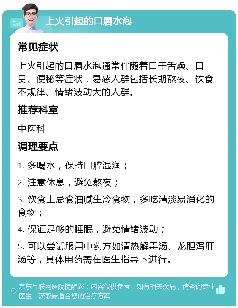 上火引起的口唇水泡 常见症状 上火引起的口唇水泡通常伴随着口干舌燥、口臭、便秘等症状，易感人群包括长期熬夜、饮食不规律、情绪波动大的人群。 推荐科室 中医科 调理要点 1. 多喝水，保持口腔湿润； 2. 注意休息，避免熬夜； 3. 饮食上忌食油腻生冷食物，多吃清淡易消化的食物； 4. 保证足够的睡眠，避免情绪波动； 5. 可以尝试服用中药方如清热解毒汤、龙胆泻肝汤等，具体用药需在医生指导下进行。