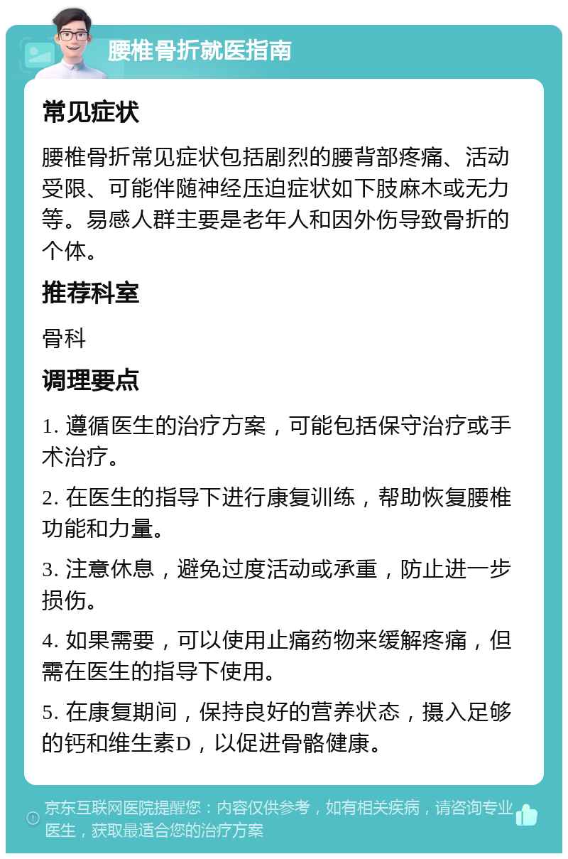 腰椎骨折就医指南 常见症状 腰椎骨折常见症状包括剧烈的腰背部疼痛、活动受限、可能伴随神经压迫症状如下肢麻木或无力等。易感人群主要是老年人和因外伤导致骨折的个体。 推荐科室 骨科 调理要点 1. 遵循医生的治疗方案，可能包括保守治疗或手术治疗。 2. 在医生的指导下进行康复训练，帮助恢复腰椎功能和力量。 3. 注意休息，避免过度活动或承重，防止进一步损伤。 4. 如果需要，可以使用止痛药物来缓解疼痛，但需在医生的指导下使用。 5. 在康复期间，保持良好的营养状态，摄入足够的钙和维生素D，以促进骨骼健康。