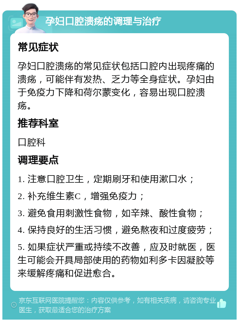 孕妇口腔溃疡的调理与治疗 常见症状 孕妇口腔溃疡的常见症状包括口腔内出现疼痛的溃疡，可能伴有发热、乏力等全身症状。孕妇由于免疫力下降和荷尔蒙变化，容易出现口腔溃疡。 推荐科室 口腔科 调理要点 1. 注意口腔卫生，定期刷牙和使用漱口水； 2. 补充维生素C，增强免疫力； 3. 避免食用刺激性食物，如辛辣、酸性食物； 4. 保持良好的生活习惯，避免熬夜和过度疲劳； 5. 如果症状严重或持续不改善，应及时就医，医生可能会开具局部使用的药物如利多卡因凝胶等来缓解疼痛和促进愈合。