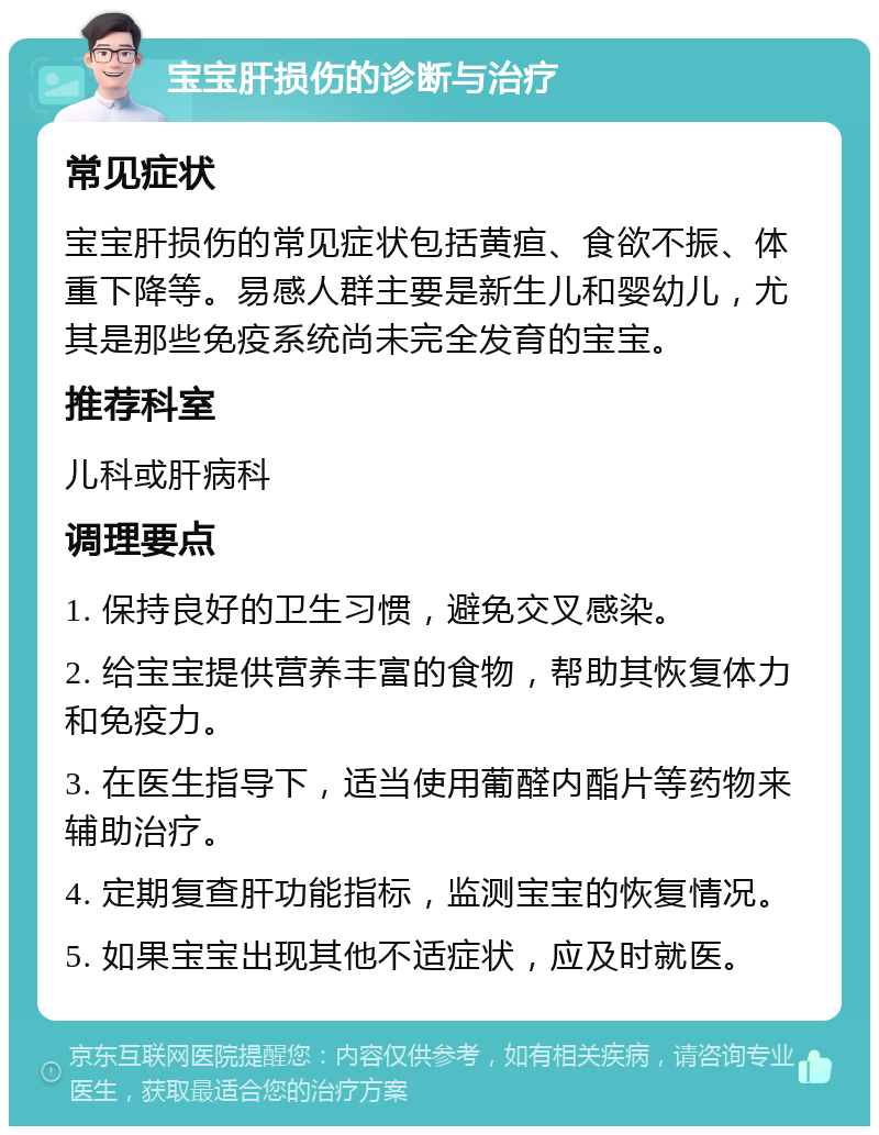 宝宝肝损伤的诊断与治疗 常见症状 宝宝肝损伤的常见症状包括黄疸、食欲不振、体重下降等。易感人群主要是新生儿和婴幼儿，尤其是那些免疫系统尚未完全发育的宝宝。 推荐科室 儿科或肝病科 调理要点 1. 保持良好的卫生习惯，避免交叉感染。 2. 给宝宝提供营养丰富的食物，帮助其恢复体力和免疫力。 3. 在医生指导下，适当使用葡醛内酯片等药物来辅助治疗。 4. 定期复查肝功能指标，监测宝宝的恢复情况。 5. 如果宝宝出现其他不适症状，应及时就医。