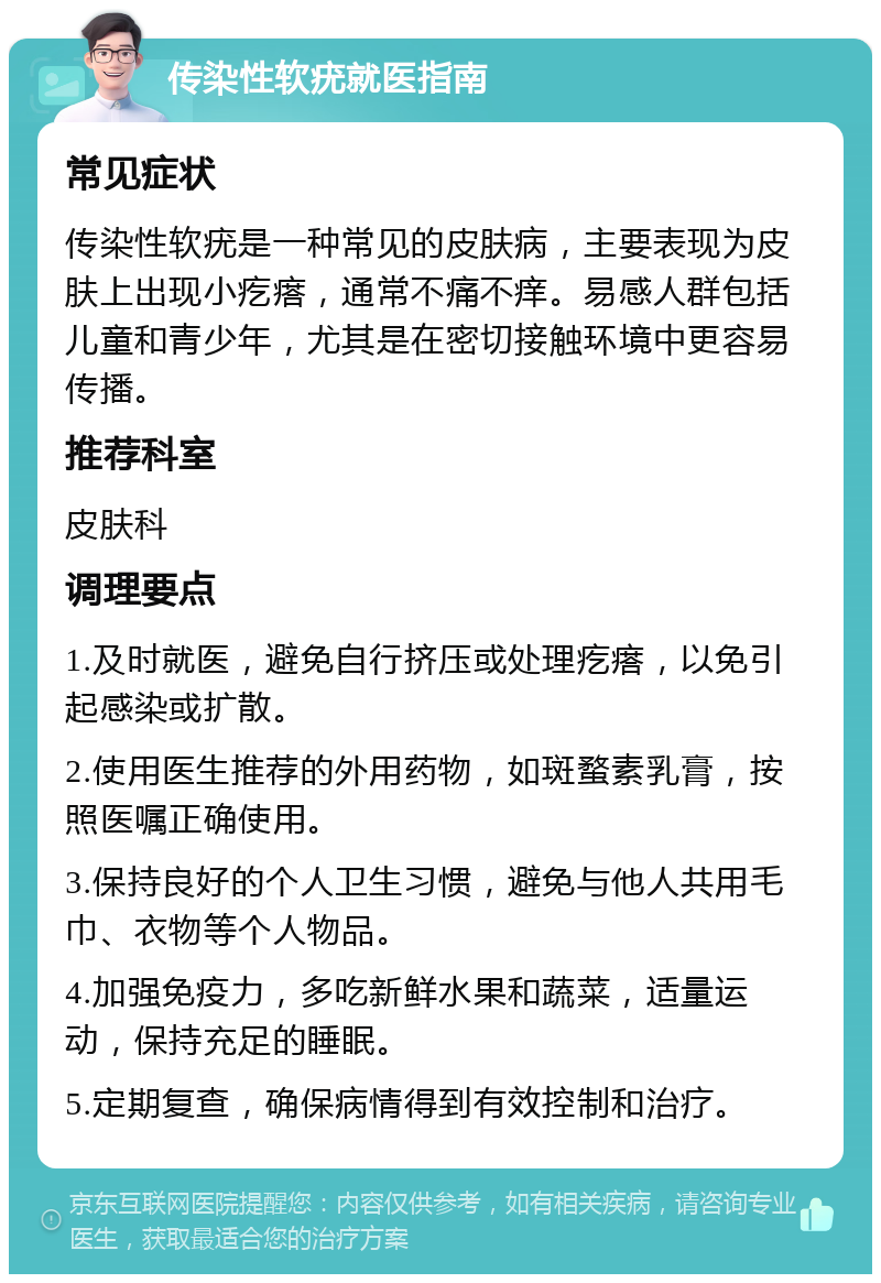 传染性软疣就医指南 常见症状 传染性软疣是一种常见的皮肤病，主要表现为皮肤上出现小疙瘩，通常不痛不痒。易感人群包括儿童和青少年，尤其是在密切接触环境中更容易传播。 推荐科室 皮肤科 调理要点 1.及时就医，避免自行挤压或处理疙瘩，以免引起感染或扩散。 2.使用医生推荐的外用药物，如斑蝥素乳膏，按照医嘱正确使用。 3.保持良好的个人卫生习惯，避免与他人共用毛巾、衣物等个人物品。 4.加强免疫力，多吃新鲜水果和蔬菜，适量运动，保持充足的睡眠。 5.定期复查，确保病情得到有效控制和治疗。