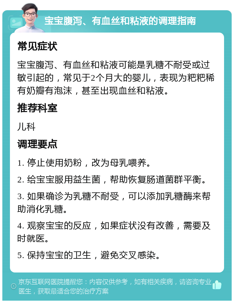 宝宝腹泻、有血丝和粘液的调理指南 常见症状 宝宝腹泻、有血丝和粘液可能是乳糖不耐受或过敏引起的，常见于2个月大的婴儿，表现为粑粑稀有奶瓣有泡沫，甚至出现血丝和粘液。 推荐科室 儿科 调理要点 1. 停止使用奶粉，改为母乳喂养。 2. 给宝宝服用益生菌，帮助恢复肠道菌群平衡。 3. 如果确诊为乳糖不耐受，可以添加乳糖酶来帮助消化乳糖。 4. 观察宝宝的反应，如果症状没有改善，需要及时就医。 5. 保持宝宝的卫生，避免交叉感染。