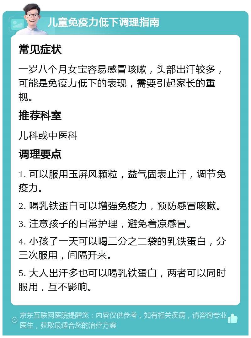 儿童免疫力低下调理指南 常见症状 一岁八个月女宝容易感冒咳嗽，头部出汗较多，可能是免疫力低下的表现，需要引起家长的重视。 推荐科室 儿科或中医科 调理要点 1. 可以服用玉屏风颗粒，益气固表止汗，调节免疫力。 2. 喝乳铁蛋白可以增强免疫力，预防感冒咳嗽。 3. 注意孩子的日常护理，避免着凉感冒。 4. 小孩子一天可以喝三分之二袋的乳铁蛋白，分三次服用，间隔开来。 5. 大人出汗多也可以喝乳铁蛋白，两者可以同时服用，互不影响。