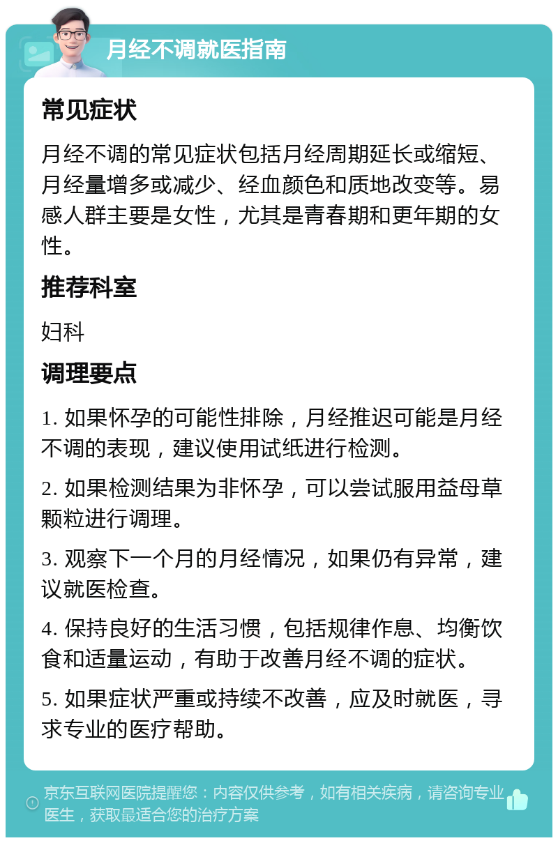 月经不调就医指南 常见症状 月经不调的常见症状包括月经周期延长或缩短、月经量增多或减少、经血颜色和质地改变等。易感人群主要是女性，尤其是青春期和更年期的女性。 推荐科室 妇科 调理要点 1. 如果怀孕的可能性排除，月经推迟可能是月经不调的表现，建议使用试纸进行检测。 2. 如果检测结果为非怀孕，可以尝试服用益母草颗粒进行调理。 3. 观察下一个月的月经情况，如果仍有异常，建议就医检查。 4. 保持良好的生活习惯，包括规律作息、均衡饮食和适量运动，有助于改善月经不调的症状。 5. 如果症状严重或持续不改善，应及时就医，寻求专业的医疗帮助。