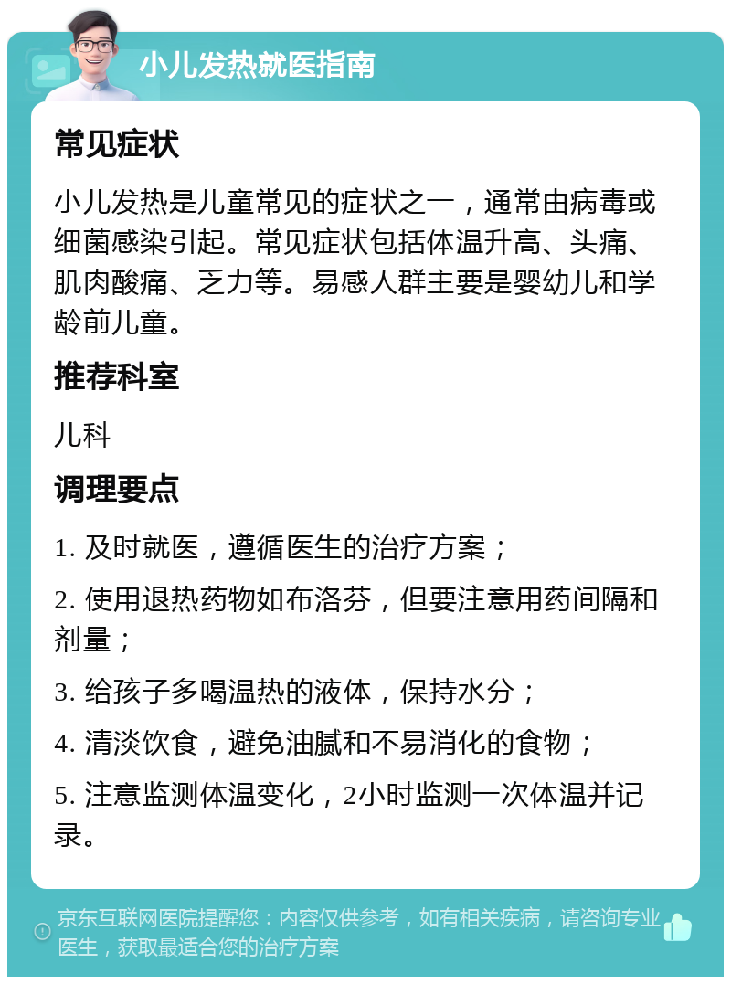 小儿发热就医指南 常见症状 小儿发热是儿童常见的症状之一，通常由病毒或细菌感染引起。常见症状包括体温升高、头痛、肌肉酸痛、乏力等。易感人群主要是婴幼儿和学龄前儿童。 推荐科室 儿科 调理要点 1. 及时就医，遵循医生的治疗方案； 2. 使用退热药物如布洛芬，但要注意用药间隔和剂量； 3. 给孩子多喝温热的液体，保持水分； 4. 清淡饮食，避免油腻和不易消化的食物； 5. 注意监测体温变化，2小时监测一次体温并记录。