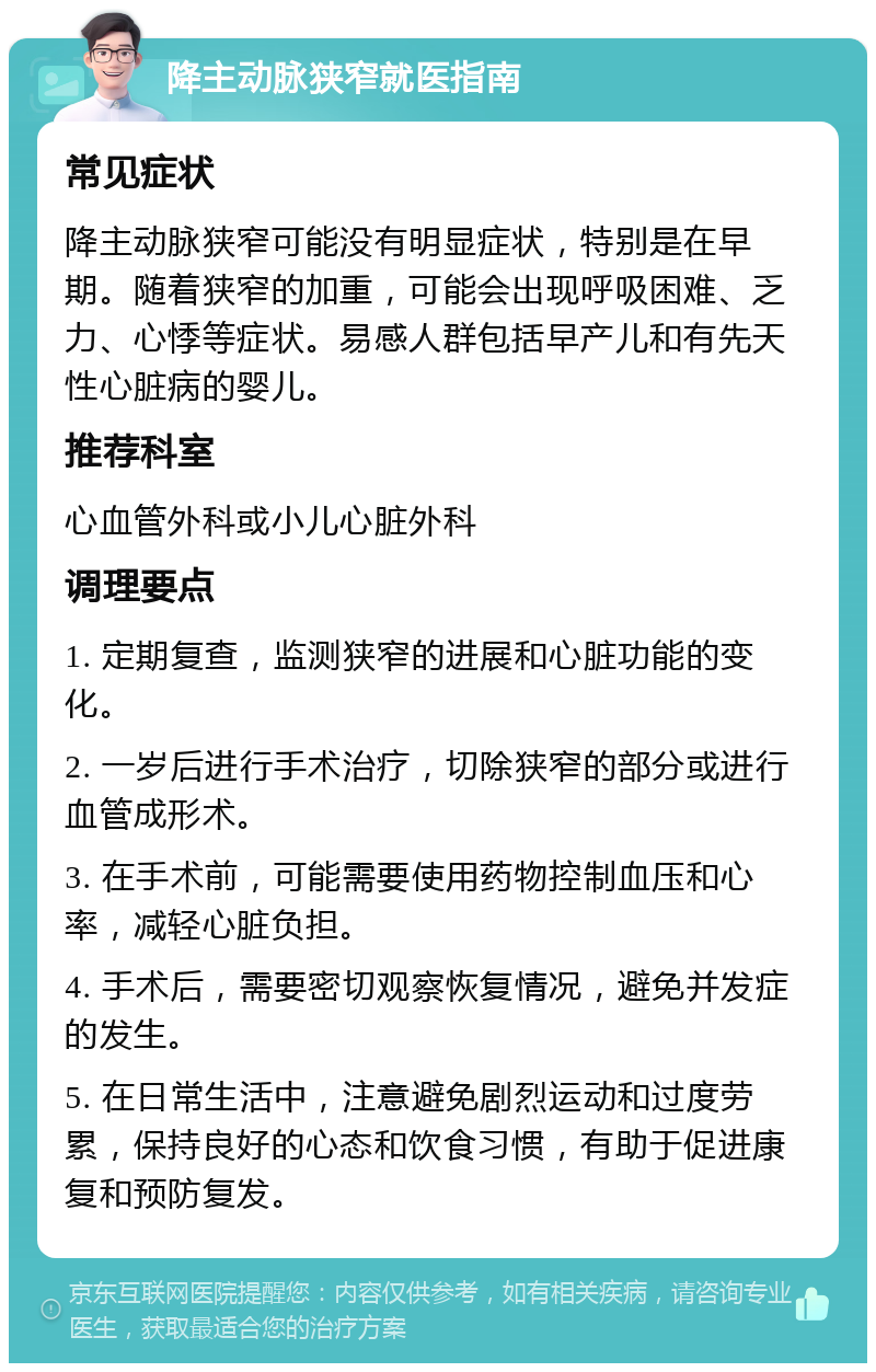 降主动脉狭窄就医指南 常见症状 降主动脉狭窄可能没有明显症状，特别是在早期。随着狭窄的加重，可能会出现呼吸困难、乏力、心悸等症状。易感人群包括早产儿和有先天性心脏病的婴儿。 推荐科室 心血管外科或小儿心脏外科 调理要点 1. 定期复查，监测狭窄的进展和心脏功能的变化。 2. 一岁后进行手术治疗，切除狭窄的部分或进行血管成形术。 3. 在手术前，可能需要使用药物控制血压和心率，减轻心脏负担。 4. 手术后，需要密切观察恢复情况，避免并发症的发生。 5. 在日常生活中，注意避免剧烈运动和过度劳累，保持良好的心态和饮食习惯，有助于促进康复和预防复发。