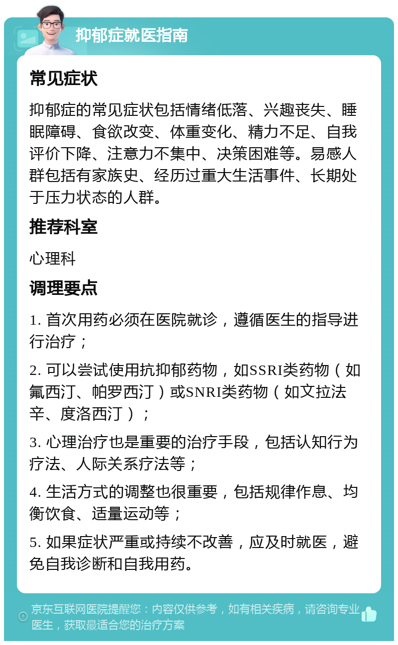 抑郁症就医指南 常见症状 抑郁症的常见症状包括情绪低落、兴趣丧失、睡眠障碍、食欲改变、体重变化、精力不足、自我评价下降、注意力不集中、决策困难等。易感人群包括有家族史、经历过重大生活事件、长期处于压力状态的人群。 推荐科室 心理科 调理要点 1. 首次用药必须在医院就诊，遵循医生的指导进行治疗； 2. 可以尝试使用抗抑郁药物，如SSRI类药物（如氟西汀、帕罗西汀）或SNRI类药物（如文拉法辛、度洛西汀）； 3. 心理治疗也是重要的治疗手段，包括认知行为疗法、人际关系疗法等； 4. 生活方式的调整也很重要，包括规律作息、均衡饮食、适量运动等； 5. 如果症状严重或持续不改善，应及时就医，避免自我诊断和自我用药。