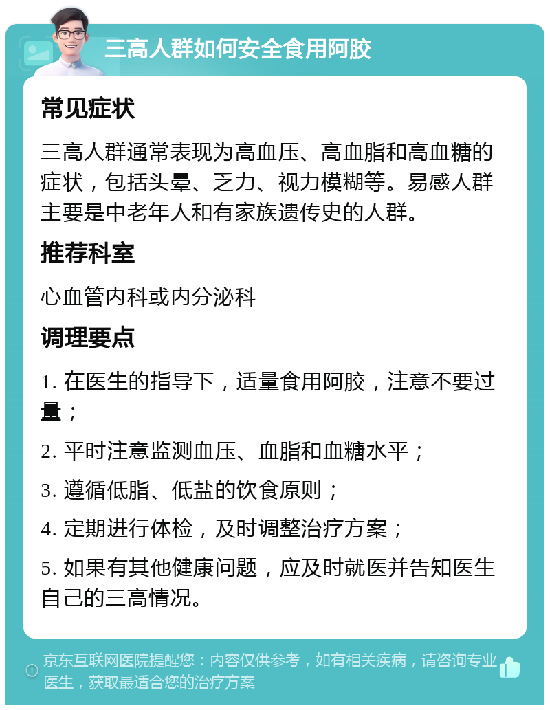 三高人群如何安全食用阿胶 常见症状 三高人群通常表现为高血压、高血脂和高血糖的症状，包括头晕、乏力、视力模糊等。易感人群主要是中老年人和有家族遗传史的人群。 推荐科室 心血管内科或内分泌科 调理要点 1. 在医生的指导下，适量食用阿胶，注意不要过量； 2. 平时注意监测血压、血脂和血糖水平； 3. 遵循低脂、低盐的饮食原则； 4. 定期进行体检，及时调整治疗方案； 5. 如果有其他健康问题，应及时就医并告知医生自己的三高情况。