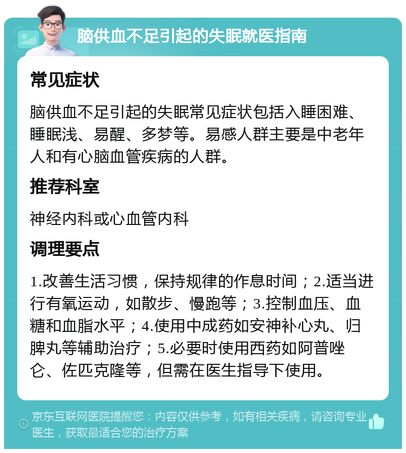 脑供血不足引起的失眠就医指南 常见症状 脑供血不足引起的失眠常见症状包括入睡困难、睡眠浅、易醒、多梦等。易感人群主要是中老年人和有心脑血管疾病的人群。 推荐科室 神经内科或心血管内科 调理要点 1.改善生活习惯，保持规律的作息时间；2.适当进行有氧运动，如散步、慢跑等；3.控制血压、血糖和血脂水平；4.使用中成药如安神补心丸、归脾丸等辅助治疗；5.必要时使用西药如阿普唑仑、佐匹克隆等，但需在医生指导下使用。