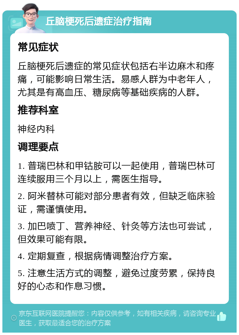 丘脑梗死后遗症治疗指南 常见症状 丘脑梗死后遗症的常见症状包括右半边麻木和疼痛，可能影响日常生活。易感人群为中老年人，尤其是有高血压、糖尿病等基础疾病的人群。 推荐科室 神经内科 调理要点 1. 普瑞巴林和甲钴胺可以一起使用，普瑞巴林可连续服用三个月以上，需医生指导。 2. 阿米替林可能对部分患者有效，但缺乏临床验证，需谨慎使用。 3. 加巴喷丁、营养神经、针灸等方法也可尝试，但效果可能有限。 4. 定期复查，根据病情调整治疗方案。 5. 注意生活方式的调整，避免过度劳累，保持良好的心态和作息习惯。