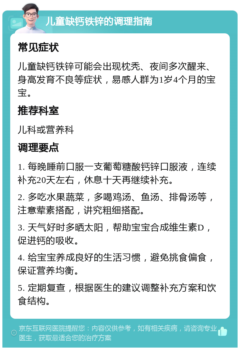 儿童缺钙铁锌的调理指南 常见症状 儿童缺钙铁锌可能会出现枕秃、夜间多次醒来、身高发育不良等症状，易感人群为1岁4个月的宝宝。 推荐科室 儿科或营养科 调理要点 1. 每晚睡前口服一支葡萄糖酸钙锌口服液，连续补充20天左右，休息十天再继续补充。 2. 多吃水果蔬菜，多喝鸡汤、鱼汤、排骨汤等，注意荤素搭配，讲究粗细搭配。 3. 天气好时多晒太阳，帮助宝宝合成维生素D，促进钙的吸收。 4. 给宝宝养成良好的生活习惯，避免挑食偏食，保证营养均衡。 5. 定期复查，根据医生的建议调整补充方案和饮食结构。