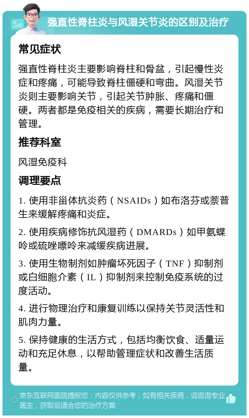 强直性脊柱炎与风湿关节炎的区别及治疗 常见症状 强直性脊柱炎主要影响脊柱和骨盆，引起慢性炎症和疼痛，可能导致脊柱僵硬和弯曲。风湿关节炎则主要影响关节，引起关节肿胀、疼痛和僵硬。两者都是免疫相关的疾病，需要长期治疗和管理。 推荐科室 风湿免疫科 调理要点 1. 使用非甾体抗炎药（NSAIDs）如布洛芬或萘普生来缓解疼痛和炎症。 2. 使用疾病修饰抗风湿药（DMARDs）如甲氨蝶呤或硫唑嘌呤来减缓疾病进展。 3. 使用生物制剂如肿瘤坏死因子（TNF）抑制剂或白细胞介素（IL）抑制剂来控制免疫系统的过度活动。 4. 进行物理治疗和康复训练以保持关节灵活性和肌肉力量。 5. 保持健康的生活方式，包括均衡饮食、适量运动和充足休息，以帮助管理症状和改善生活质量。