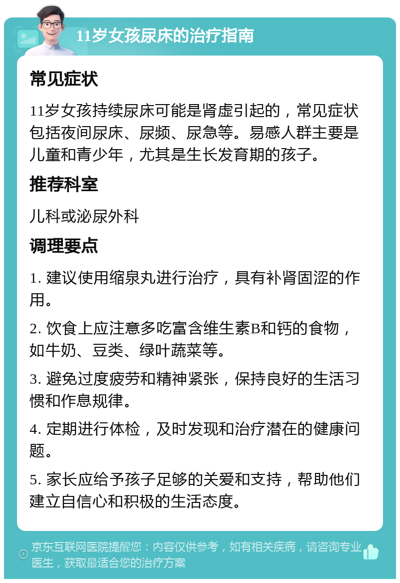 11岁女孩尿床的治疗指南 常见症状 11岁女孩持续尿床可能是肾虚引起的，常见症状包括夜间尿床、尿频、尿急等。易感人群主要是儿童和青少年，尤其是生长发育期的孩子。 推荐科室 儿科或泌尿外科 调理要点 1. 建议使用缩泉丸进行治疗，具有补肾固涩的作用。 2. 饮食上应注意多吃富含维生素B和钙的食物，如牛奶、豆类、绿叶蔬菜等。 3. 避免过度疲劳和精神紧张，保持良好的生活习惯和作息规律。 4. 定期进行体检，及时发现和治疗潜在的健康问题。 5. 家长应给予孩子足够的关爱和支持，帮助他们建立自信心和积极的生活态度。