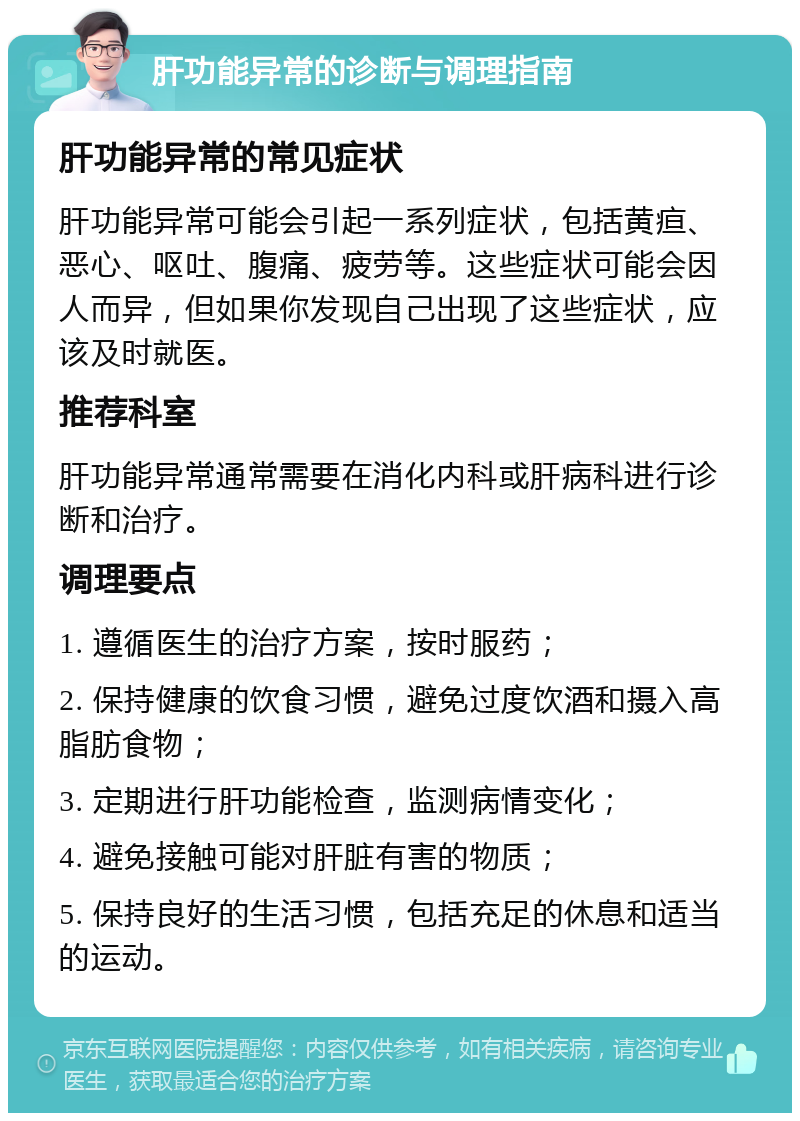 肝功能异常的诊断与调理指南 肝功能异常的常见症状 肝功能异常可能会引起一系列症状，包括黄疸、恶心、呕吐、腹痛、疲劳等。这些症状可能会因人而异，但如果你发现自己出现了这些症状，应该及时就医。 推荐科室 肝功能异常通常需要在消化内科或肝病科进行诊断和治疗。 调理要点 1. 遵循医生的治疗方案，按时服药； 2. 保持健康的饮食习惯，避免过度饮酒和摄入高脂肪食物； 3. 定期进行肝功能检查，监测病情变化； 4. 避免接触可能对肝脏有害的物质； 5. 保持良好的生活习惯，包括充足的休息和适当的运动。