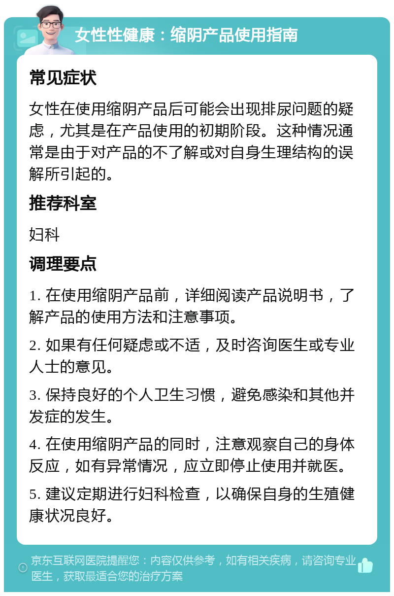 女性性健康：缩阴产品使用指南 常见症状 女性在使用缩阴产品后可能会出现排尿问题的疑虑，尤其是在产品使用的初期阶段。这种情况通常是由于对产品的不了解或对自身生理结构的误解所引起的。 推荐科室 妇科 调理要点 1. 在使用缩阴产品前，详细阅读产品说明书，了解产品的使用方法和注意事项。 2. 如果有任何疑虑或不适，及时咨询医生或专业人士的意见。 3. 保持良好的个人卫生习惯，避免感染和其他并发症的发生。 4. 在使用缩阴产品的同时，注意观察自己的身体反应，如有异常情况，应立即停止使用并就医。 5. 建议定期进行妇科检查，以确保自身的生殖健康状况良好。