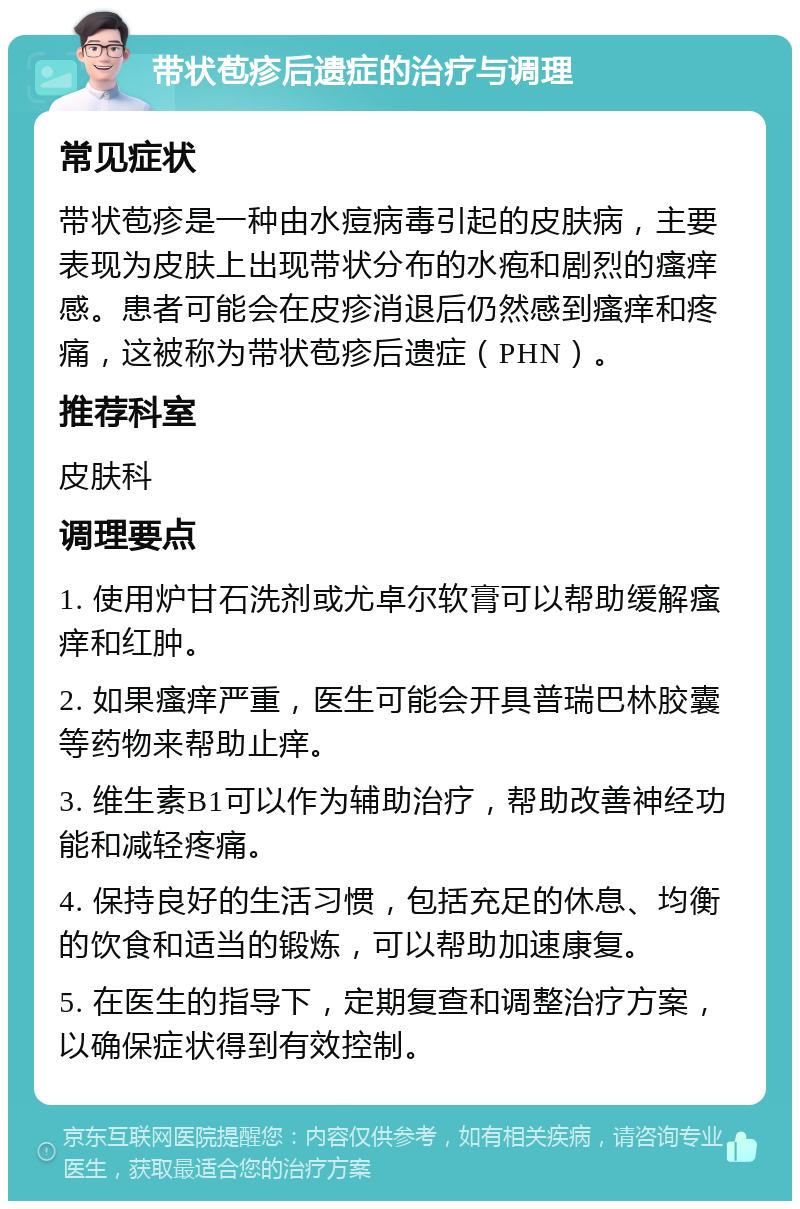 带状苞疹后遗症的治疗与调理 常见症状 带状苞疹是一种由水痘病毒引起的皮肤病，主要表现为皮肤上出现带状分布的水疱和剧烈的瘙痒感。患者可能会在皮疹消退后仍然感到瘙痒和疼痛，这被称为带状苞疹后遗症（PHN）。 推荐科室 皮肤科 调理要点 1. 使用炉甘石洗剂或尤卓尔软膏可以帮助缓解瘙痒和红肿。 2. 如果瘙痒严重，医生可能会开具普瑞巴林胶囊等药物来帮助止痒。 3. 维生素B1可以作为辅助治疗，帮助改善神经功能和减轻疼痛。 4. 保持良好的生活习惯，包括充足的休息、均衡的饮食和适当的锻炼，可以帮助加速康复。 5. 在医生的指导下，定期复查和调整治疗方案，以确保症状得到有效控制。