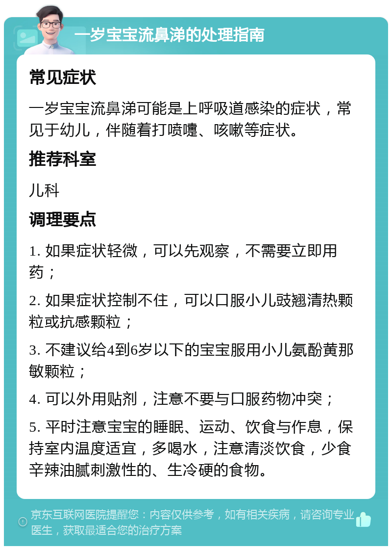 一岁宝宝流鼻涕的处理指南 常见症状 一岁宝宝流鼻涕可能是上呼吸道感染的症状，常见于幼儿，伴随着打喷嚏、咳嗽等症状。 推荐科室 儿科 调理要点 1. 如果症状轻微，可以先观察，不需要立即用药； 2. 如果症状控制不住，可以口服小儿豉翘清热颗粒或抗感颗粒； 3. 不建议给4到6岁以下的宝宝服用小儿氨酚黄那敏颗粒； 4. 可以外用贴剂，注意不要与口服药物冲突； 5. 平时注意宝宝的睡眠、运动、饮食与作息，保持室内温度适宜，多喝水，注意清淡饮食，少食辛辣油腻刺激性的、生冷硬的食物。