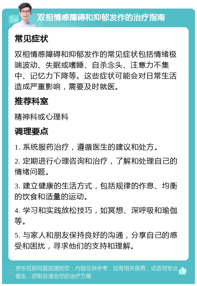 双相情感障碍和抑郁发作的治疗指南 常见症状 双相情感障碍和抑郁发作的常见症状包括情绪极端波动、失眠或嗜睡、自杀念头、注意力不集中、记忆力下降等。这些症状可能会对日常生活造成严重影响，需要及时就医。 推荐科室 精神科或心理科 调理要点 1. 系统服药治疗，遵循医生的建议和处方。 2. 定期进行心理咨询和治疗，了解和处理自己的情绪问题。 3. 建立健康的生活方式，包括规律的作息、均衡的饮食和适量的运动。 4. 学习和实践放松技巧，如冥想、深呼吸和瑜伽等。 5. 与家人和朋友保持良好的沟通，分享自己的感受和困扰，寻求他们的支持和理解。