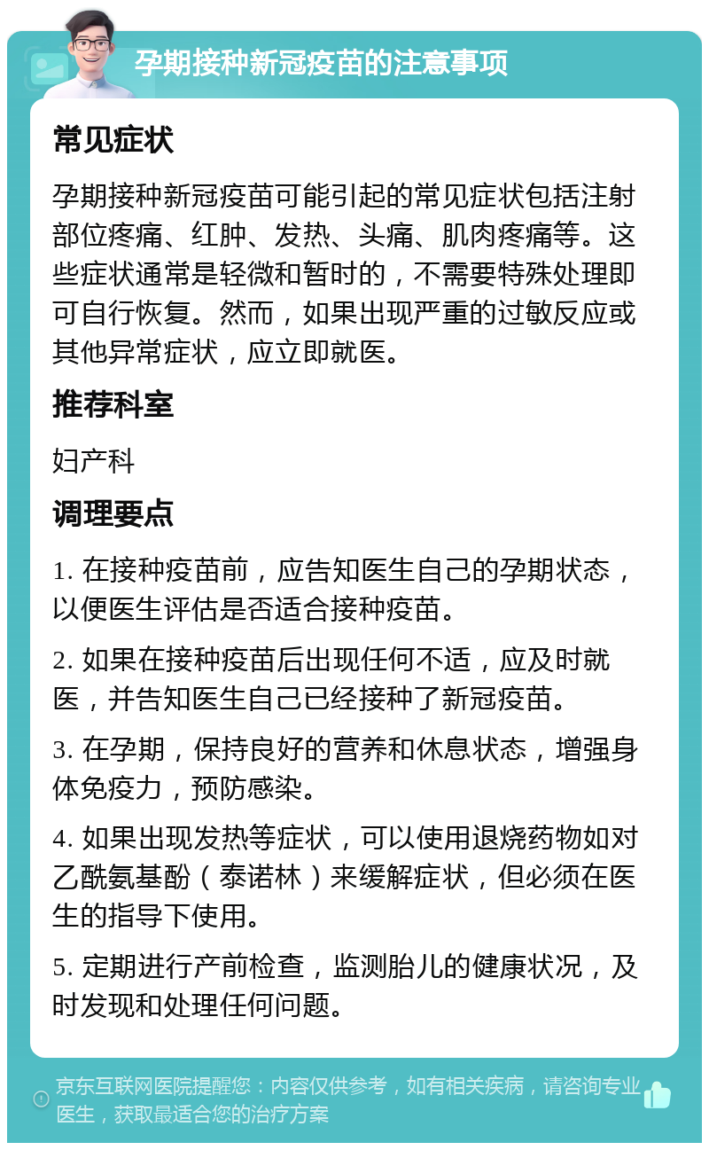 孕期接种新冠疫苗的注意事项 常见症状 孕期接种新冠疫苗可能引起的常见症状包括注射部位疼痛、红肿、发热、头痛、肌肉疼痛等。这些症状通常是轻微和暂时的，不需要特殊处理即可自行恢复。然而，如果出现严重的过敏反应或其他异常症状，应立即就医。 推荐科室 妇产科 调理要点 1. 在接种疫苗前，应告知医生自己的孕期状态，以便医生评估是否适合接种疫苗。 2. 如果在接种疫苗后出现任何不适，应及时就医，并告知医生自己已经接种了新冠疫苗。 3. 在孕期，保持良好的营养和休息状态，增强身体免疫力，预防感染。 4. 如果出现发热等症状，可以使用退烧药物如对乙酰氨基酚（泰诺林）来缓解症状，但必须在医生的指导下使用。 5. 定期进行产前检查，监测胎儿的健康状况，及时发现和处理任何问题。