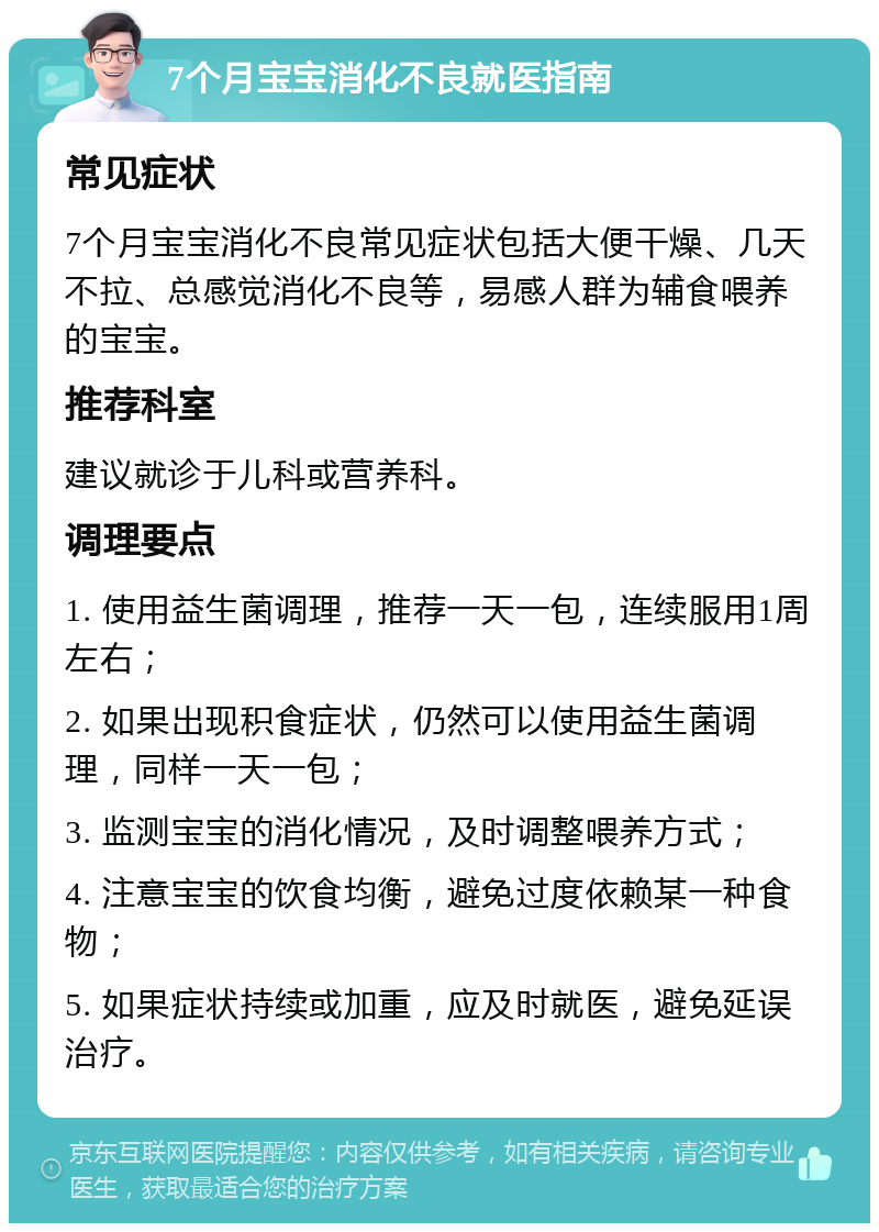 7个月宝宝消化不良就医指南 常见症状 7个月宝宝消化不良常见症状包括大便干燥、几天不拉、总感觉消化不良等，易感人群为辅食喂养的宝宝。 推荐科室 建议就诊于儿科或营养科。 调理要点 1. 使用益生菌调理，推荐一天一包，连续服用1周左右； 2. 如果出现积食症状，仍然可以使用益生菌调理，同样一天一包； 3. 监测宝宝的消化情况，及时调整喂养方式； 4. 注意宝宝的饮食均衡，避免过度依赖某一种食物； 5. 如果症状持续或加重，应及时就医，避免延误治疗。