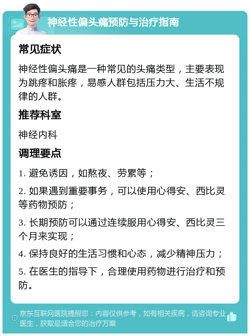 神经性偏头痛预防与治疗指南 常见症状 神经性偏头痛是一种常见的头痛类型，主要表现为跳疼和胀疼，易感人群包括压力大、生活不规律的人群。 推荐科室 神经内科 调理要点 1. 避免诱因，如熬夜、劳累等； 2. 如果遇到重要事务，可以使用心得安、西比灵等药物预防； 3. 长期预防可以通过连续服用心得安、西比灵三个月来实现； 4. 保持良好的生活习惯和心态，减少精神压力； 5. 在医生的指导下，合理使用药物进行治疗和预防。