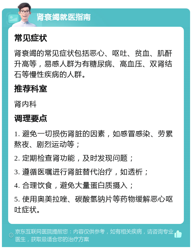 肾衰竭就医指南 常见症状 肾衰竭的常见症状包括恶心、呕吐、贫血、肌酐升高等，易感人群为有糖尿病、高血压、双肾结石等慢性疾病的人群。 推荐科室 肾内科 调理要点 1. 避免一切损伤肾脏的因素，如感冒感染、劳累熬夜、剧烈运动等； 2. 定期检查肾功能，及时发现问题； 3. 遵循医嘱进行肾脏替代治疗，如透析； 4. 合理饮食，避免大量蛋白质摄入； 5. 使用奥美拉唑、碳酸氢钠片等药物缓解恶心呕吐症状。