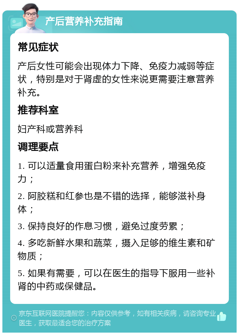 产后营养补充指南 常见症状 产后女性可能会出现体力下降、免疫力减弱等症状，特别是对于肾虚的女性来说更需要注意营养补充。 推荐科室 妇产科或营养科 调理要点 1. 可以适量食用蛋白粉来补充营养，增强免疫力； 2. 阿胶糕和红参也是不错的选择，能够滋补身体； 3. 保持良好的作息习惯，避免过度劳累； 4. 多吃新鲜水果和蔬菜，摄入足够的维生素和矿物质； 5. 如果有需要，可以在医生的指导下服用一些补肾的中药或保健品。