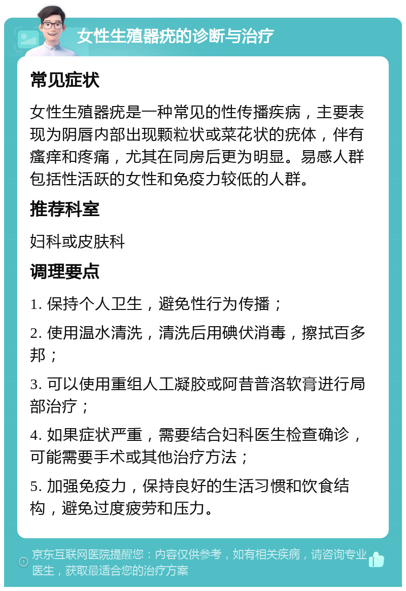 女性生殖器疣的诊断与治疗 常见症状 女性生殖器疣是一种常见的性传播疾病，主要表现为阴唇内部出现颗粒状或菜花状的疣体，伴有瘙痒和疼痛，尤其在同房后更为明显。易感人群包括性活跃的女性和免疫力较低的人群。 推荐科室 妇科或皮肤科 调理要点 1. 保持个人卫生，避免性行为传播； 2. 使用温水清洗，清洗后用碘伏消毒，擦拭百多邦； 3. 可以使用重组人工凝胶或阿昔普洛软膏进行局部治疗； 4. 如果症状严重，需要结合妇科医生检查确诊，可能需要手术或其他治疗方法； 5. 加强免疫力，保持良好的生活习惯和饮食结构，避免过度疲劳和压力。