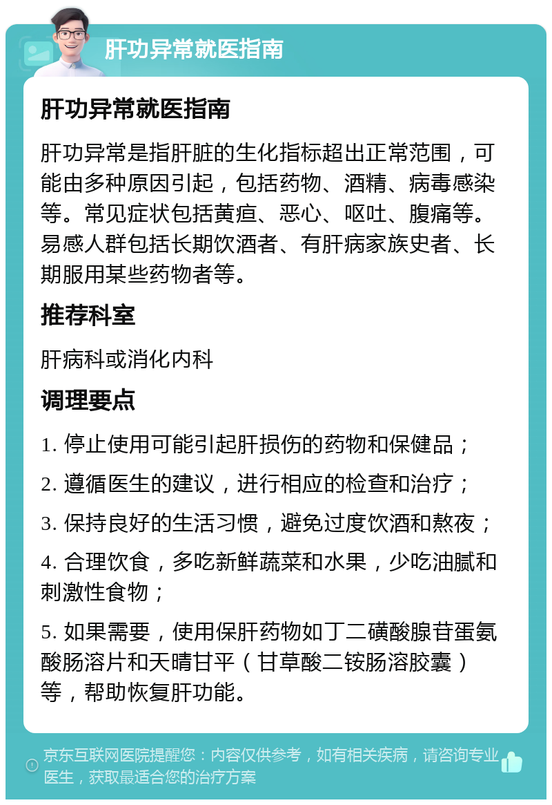 肝功异常就医指南 肝功异常就医指南 肝功异常是指肝脏的生化指标超出正常范围，可能由多种原因引起，包括药物、酒精、病毒感染等。常见症状包括黄疸、恶心、呕吐、腹痛等。易感人群包括长期饮酒者、有肝病家族史者、长期服用某些药物者等。 推荐科室 肝病科或消化内科 调理要点 1. 停止使用可能引起肝损伤的药物和保健品； 2. 遵循医生的建议，进行相应的检查和治疗； 3. 保持良好的生活习惯，避免过度饮酒和熬夜； 4. 合理饮食，多吃新鲜蔬菜和水果，少吃油腻和刺激性食物； 5. 如果需要，使用保肝药物如丁二磺酸腺苷蛋氨酸肠溶片和天晴甘平（甘草酸二铵肠溶胶囊）等，帮助恢复肝功能。