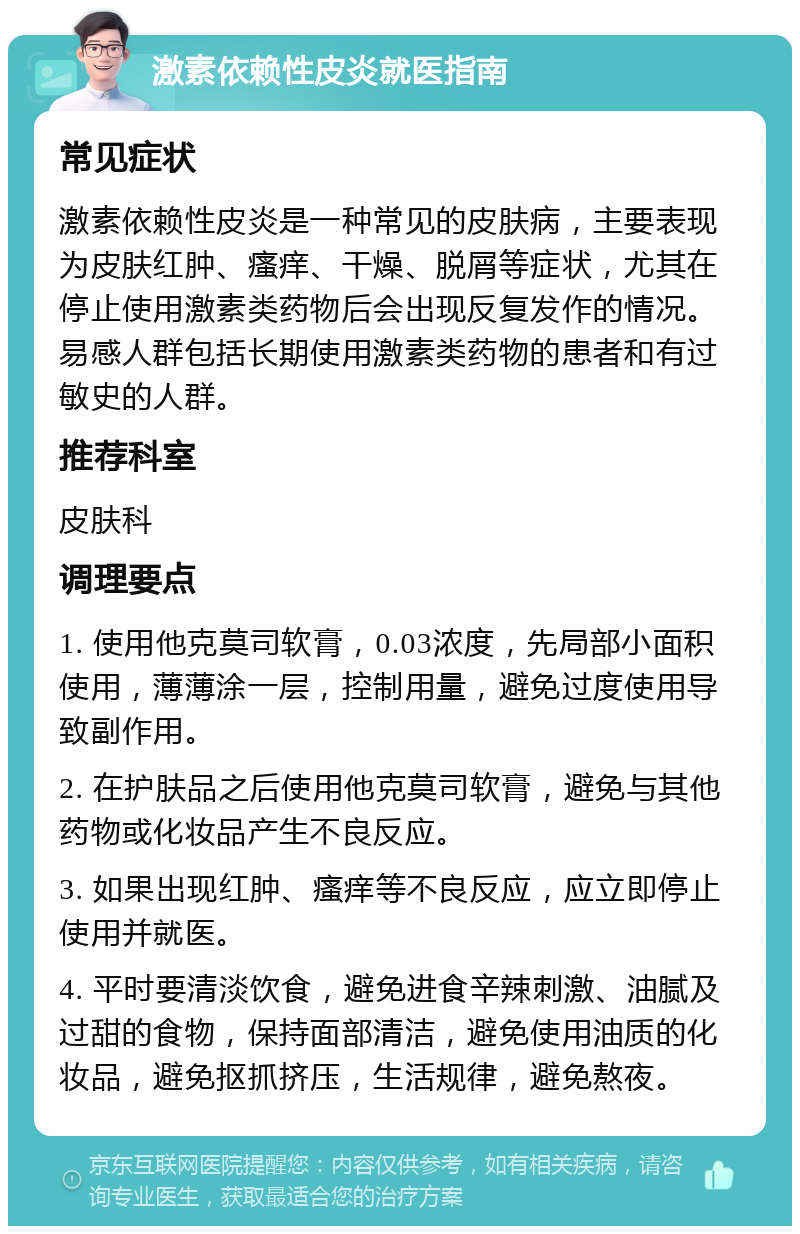 激素依赖性皮炎就医指南 常见症状 激素依赖性皮炎是一种常见的皮肤病，主要表现为皮肤红肿、瘙痒、干燥、脱屑等症状，尤其在停止使用激素类药物后会出现反复发作的情况。易感人群包括长期使用激素类药物的患者和有过敏史的人群。 推荐科室 皮肤科 调理要点 1. 使用他克莫司软膏，0.03浓度，先局部小面积使用，薄薄涂一层，控制用量，避免过度使用导致副作用。 2. 在护肤品之后使用他克莫司软膏，避免与其他药物或化妆品产生不良反应。 3. 如果出现红肿、瘙痒等不良反应，应立即停止使用并就医。 4. 平时要清淡饮食，避免进食辛辣刺激、油腻及过甜的食物，保持面部清洁，避免使用油质的化妆品，避免抠抓挤压，生活规律，避免熬夜。